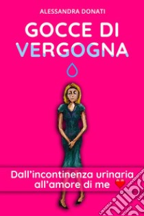 Gocce di VergognaDall’incontinenza urinaria all’amore di me. E-book. Formato EPUB ebook di Alessandra Donati