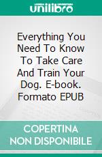 Everything You Need To Know To Take Care And Train Your Dog. E-book. Formato EPUB ebook