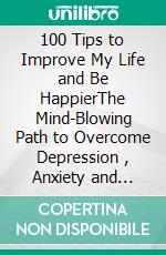 100 Tips to Improve My Life and Be HappierThe Mind-Blowing Path to Overcome Depression , Anxiety and Addiction. E-book. Formato EPUB ebook