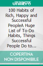 100 Habits of Rich, Happy and Successful PeopleA Huge List of To-Do Habits, Things Successful People Do to Achieve Success and How to Design the Life of Your Dreams. E-book. Formato EPUB ebook