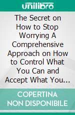 The Secret on How to Stop Worrying A Comprehensive Approach on How to Control What You Can and Accept What You Can't and how to Calm Anxiety and Relieve Stress. E-book. Formato EPUB ebook