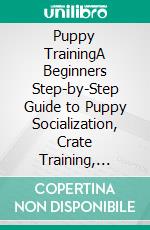 Puppy TrainingA Beginners Step-by-Step Guide to Puppy Socialization, Crate Training, Potty Training, Clicker Training, Command Training, and Fun Tricks Training. E-book. Formato EPUB ebook di Dave Josephson