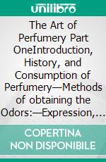 The Art of Perfumery Part OneIntroduction, History, and Consumption of Perfumery—Methods of obtaining the Odors:—Expression, Distillation, Maceration, Absorption. E-book. Formato EPUB ebook di George William Septimus Piesse