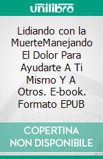 Lidiando con la MuerteManejando El Dolor Para Ayudarte A Ti Mismo Y A Otros. E-book. Formato EPUB ebook