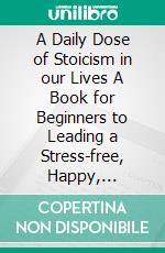 A Daily Dose of Stoicism in our Lives A Book for Beginners to Leading a Stress-free, Happy, Prosperous Life as well as Defeating Depression  . E-book. Formato EPUB ebook di A. C. Daniels