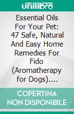 Essential Oils For Your Pet: 47 Safe, Natural And Easy Home Remedies For Fido (Aromatherapy for Dogs). E-book. Formato EPUB