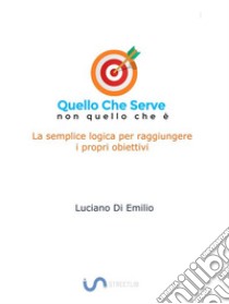 Quello che serve, non quello che èLa semplice logica per raggiungere i propri obiettivi. E-book. Formato EPUB ebook di Luciano Di Emilio