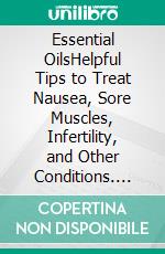 Essential OilsHelpful Tips to Treat Nausea, Sore Muscles, Infertility, and Other Conditions. E-book. Formato EPUB ebook