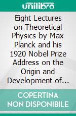 Eight Lectures on Theoretical Physics by Max Planck and his 1920 Nobel Prize Address on the Origin and Development of the Quantum Theory. E-book. Formato EPUB ebook