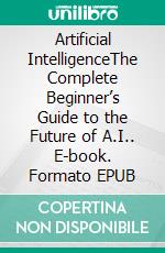 Artificial IntelligenceThe Complete Beginner’s Guide to the Future of A.I.. E-book. Formato EPUB ebook