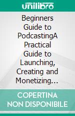 Beginners Guide to PodcastingA Practical Guide to Launching, Creating and Monetizing Your Podcast . E-book. Formato EPUB ebook