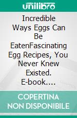 Incredible Ways Eggs Can Be EatenFascinating Egg Recipes, You Never Knew Existed. E-book. Formato EPUB ebook