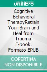 Cognitive Behavioral TherapyRetrain Your Brain and Heal from Trauma. E-book. Formato EPUB ebook