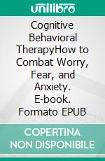Cognitive Behavioral TherapyHow to Combat Worry, Fear, and Anxiety. E-book. Formato EPUB ebook