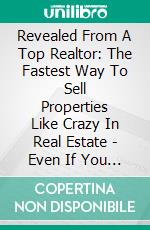 Revealed From A Top Realtor: The Fastest Way To Sell Properties Like Crazy In Real Estate - Even If You Are A Complete Newbie. E-book. Formato EPUB ebook