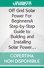 Off Grid Solar Power For BeginnersA Step-by-Step Guide to Building and Installing Solar Power Panels for Homes, Vehicles, Cabins and Boats. E-book. Formato EPUB ebook