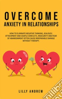 Overcome Anxiety in RelationshipsHow to Eliminate Negative Thinking, Jealousy, Attachment, and Couple Conflicts—Insecurity and Fear of Abandonment Often Cause Irreparable Damage Without Therapy. E-book. Formato Mobipocket ebook di Lilly Andrew