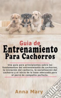 Guía De Entrenamiento Para CachorritosLa Guía Para Principiantes Sobre Los Fundamentos Del Entrenamiento De Los Cachorros. E-book. Formato EPUB ebook di Anna Mary