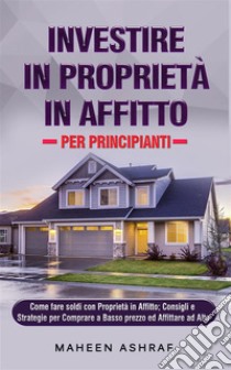 Investire in Proprietà in Affitto per PrincipiantiCome fare soldi con Proprietà in Affitto;  Consigli e Strategie per Comprare a Basso prezzo ed Affittare ad Alto. E-book. Formato EPUB ebook di Maheen Ashraf