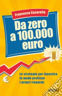 Da zero a 100.000 euro: Le strategie per investire in modo proficuo i propri risparmi. E-book. Formato EPUB ebook di Francesco Casarella