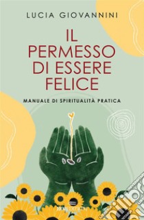 Il permesso di essere felice: Manuale di spiritualità pratica. E-book. Formato EPUB ebook di Lucia Giovannini