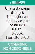 Una testa piena di sogni: Immaginare il non ovvio per costruire il futuro. E-book. Formato EPUB