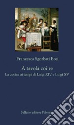 A tavola coi re: La cucina ai tempi di Luigi XIV e Luigi XV. E-book. Formato EPUB ebook