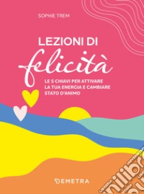 Lezioni di felicità: Le 5 chiavi per attivare la tua energia e cambiare stato d’animo. E-book. Formato EPUB ebook di Sophie Trem