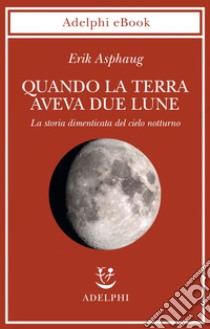 Quando la Terra aveva due lune: La storia dimenticata del cielo notturno. E-book. Formato EPUB ebook di Erik Asphaug