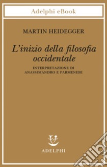 L’inizio della filosofia occidentale: Interpretazione di Anassimandro e Parmenide. E-book. Formato EPUB ebook di Martin Heidegger