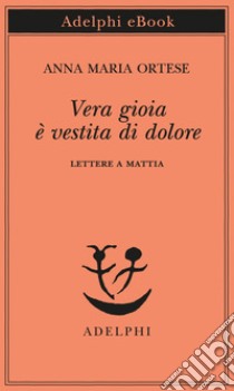 Vera gioia è vestita di dolore: Lettere a Mattia. E-book. Formato EPUB ebook di Anna Maria Ortese