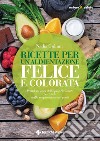 Ricette per un’alimentazione felice e colorata: Prendersi cura della propria salute partendo dalla preparazione dei pasti. E-book. Formato PDF ebook