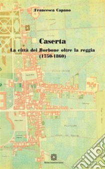 Caserta. La città dei Borbone oltre la reggia ( 1750 - 1860). E-book. Formato PDF ebook di Francesca Capano