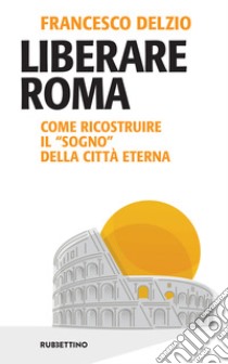 Liberare Roma: Come ricostruire il “sogno” della Città Eterna. E-book. Formato EPUB ebook di Francesco Delzio