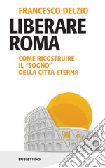 Liberare Roma: Come ricostruire il “sogno” della Città Eterna. E-book. Formato EPUB ebook