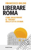 Liberare Roma: Come ricostruire il “sogno” della Città Eterna. E-book. Formato EPUB ebook di Francesco Delzio