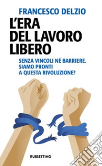 L’era del lavoro libero: Senza vincoli né barriere. Siamo pronti a questa rivoluzione?. E-book. Formato EPUB ebook di Francesco Delzio