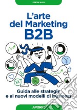 L'arte del Marketing B2B: Guida alle strategie e ai nuovi modelli di business. E-book. Formato EPUB ebook