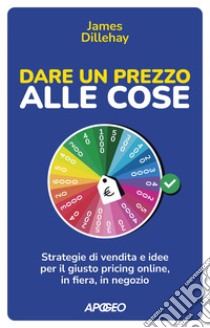 Dare un prezzo alle cose: Strategie di vendita e idee per il giusto pricing online, in fiera, in negozio. E-book. Formato EPUB ebook di James Dillehay