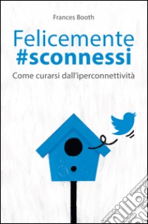 Felicemente sconnessi: Come curarsi dall'iperconnettività. E-book. Formato EPUB ebook di Frances Booth