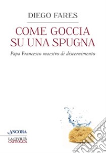 Come goccia su una spugna: Papa Francesco maestro di discernimento. E-book. Formato EPUB ebook di Diego Fares