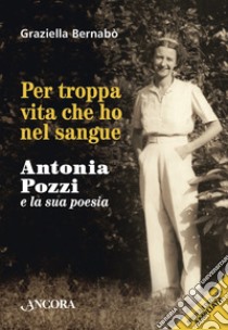 Per troppa vita che ho nel sangue: Antonia Pozzi e la sua poesia. E-book. Formato EPUB ebook di Graziella Bernabò
