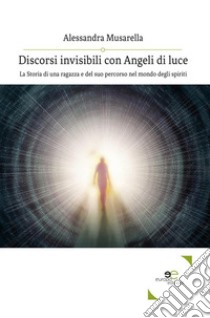 Discorsi invisibili con Angeli di luceLa Storia di una ragazza e del suo percorso nel mondo degli spiriti. E-book. Formato Mobipocket ebook di Alessandra Musarella