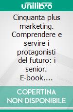 Cinquanta plus marketing. Comprendere e servire i protagonisti del futuro: i senior. E-book. Formato PDF ebook