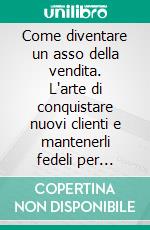 Come diventare un asso della vendita. L'arte di conquistare nuovi clienti e mantenerli fedeli per sempre. E-book. Formato PDF ebook