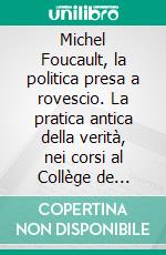 Michel Foucault, la politica presa a rovescio. La pratica antica della verità, nei corsi al Collège de France. E-book. Formato PDF ebook