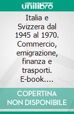 Italia e Svizzera dal 1945 al 1970. Commercio, emigrazione, finanza e trasporti. E-book. Formato PDF