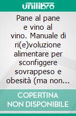 Pane al pane e vino al vino. Manuale di ri(e)voluzione alimentare per sconfiggere sovrappeso e obesità (ma non solo). E-book. Formato PDF ebook