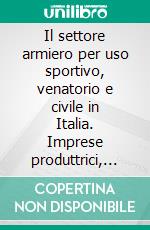 Il settore armiero per uso sportivo, venatorio e civile in Italia. Imprese produttrici, consumi per caccia e tiro, impatto economico e occupazionale. E-book. Formato PDF ebook