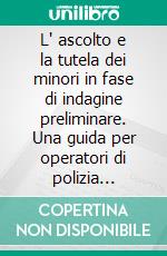 L' ascolto e la tutela dei minori in fase di indagine preliminare. Una guida per operatori di polizia giudiziaria e personale socio-pedagogico. E-book. Formato PDF ebook